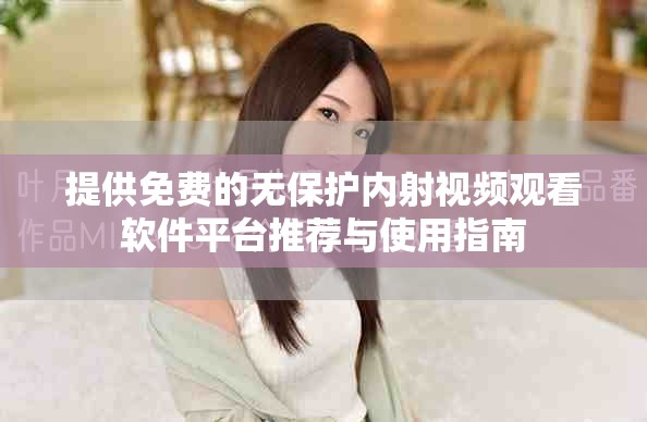 提供免费的无保护内射视频观看软件平台推荐与使用指南