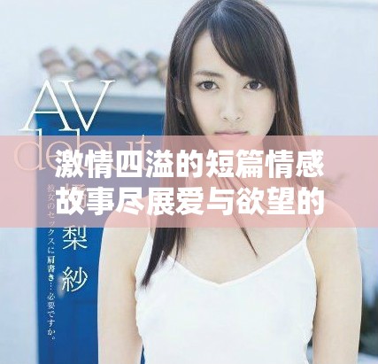 激情四溢的短篇情感故事尽展爱与欲望的交织与碰撞