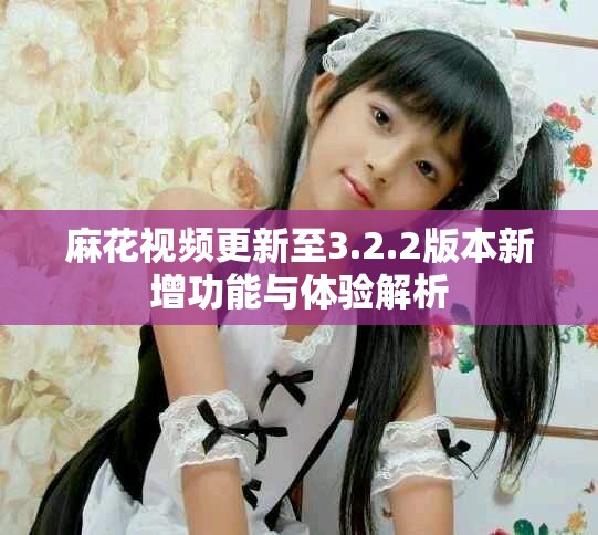 麻花视频更新至3.2.2版本新增功能与体验解析