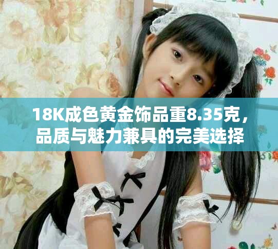 18K成色黄金饰品重8.35克，品质与魅力兼具的完美选择