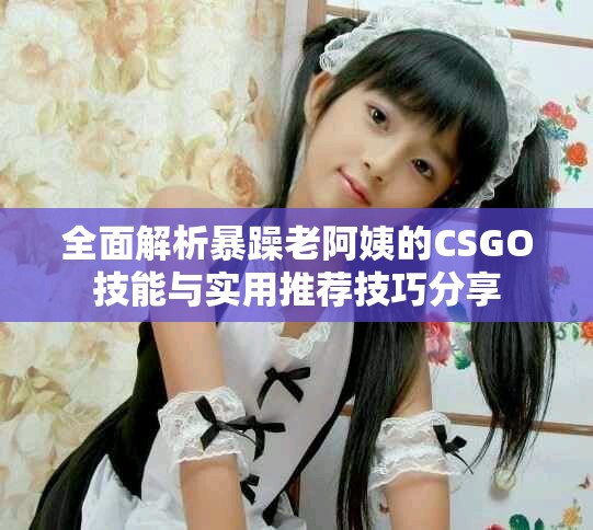 全面解析暴躁老阿姨的CSGO技能与实用推荐技巧分享