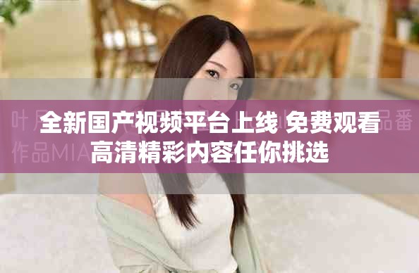 全新国产视频平台上线 免费观看高清精彩内容任你挑选