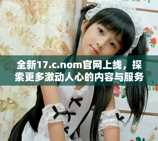 全新17.c.nom官网上线，探索更多激动人心的内容与服务