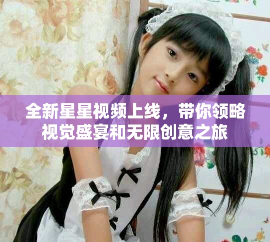 全新星星视频上线，带你领略视觉盛宴和无限创意之旅