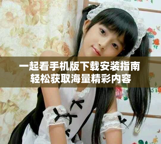 一起看手机版下载安装指南 轻松获取海量精彩内容