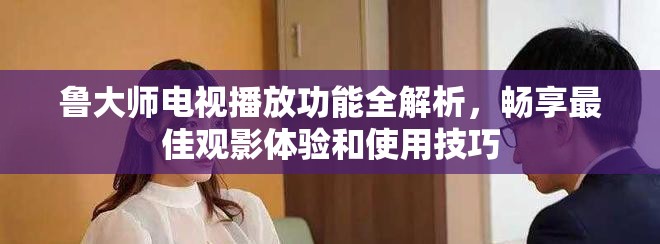 鲁大师电视播放功能全解析，畅享最佳观影体验和使用技巧