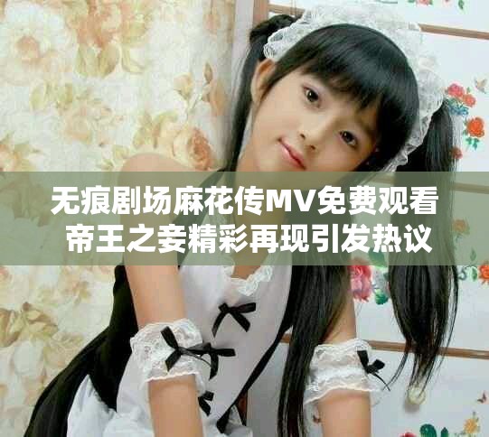 无痕剧场麻花传MV免费观看 帝王之妾精彩再现引发热议