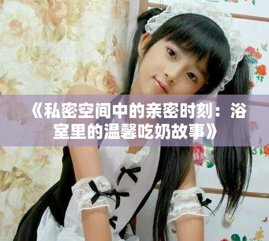 《私密空间中的亲密时刻：浴室里的温馨吃奶故事》