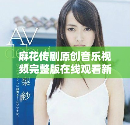 麻花传剧原创音乐视频完整版在线观看新体验震撼上线