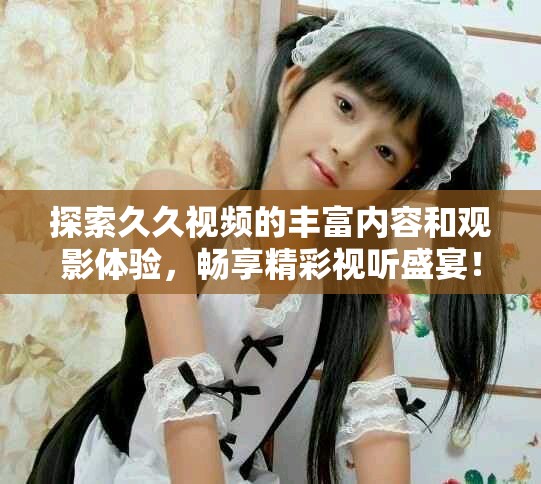 探索久久视频的丰富内容和观影体验，畅享精彩视听盛宴！