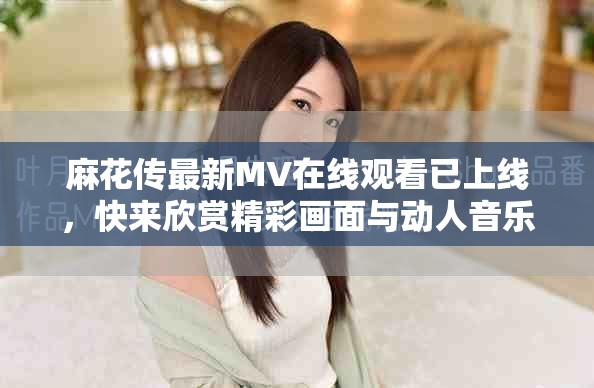 麻花传最新MV在线观看已上线，快来欣赏精彩画面与动人音乐