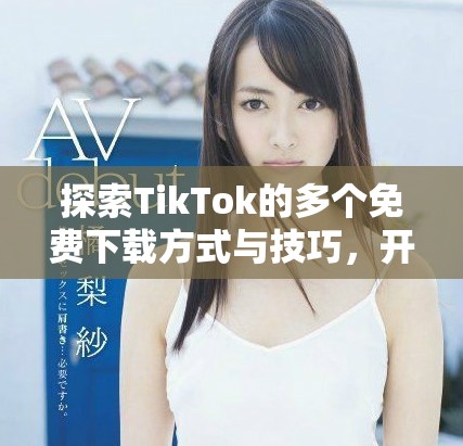 探索TikTok的多个免费下载方式与技巧，开启你的创意之旅