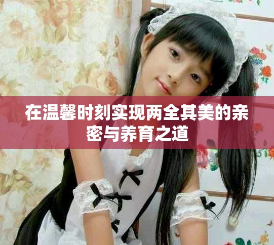 在温馨时刻实现两全其美的亲密与养育之道