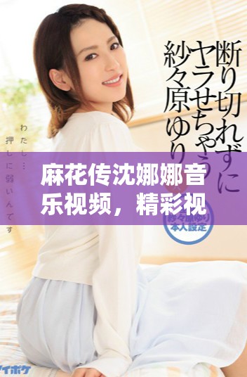 麻花传沈娜娜音乐视频，精彩视觉和情感交织的故事展现