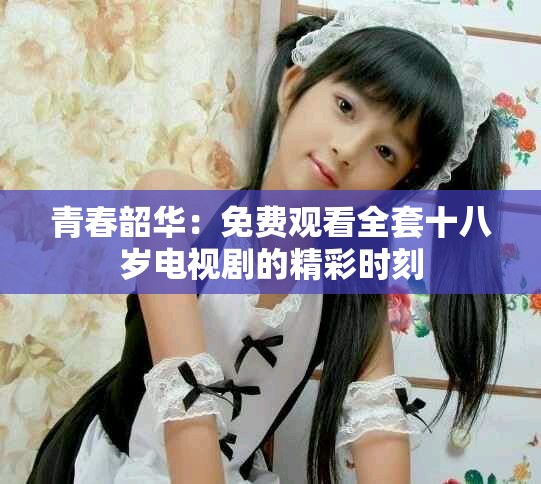 青春韶华：免费观看全套十八岁电视剧的精彩时刻