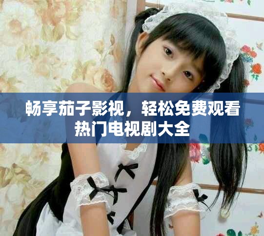 畅享茄子影视，轻松免费观看热门电视剧大全