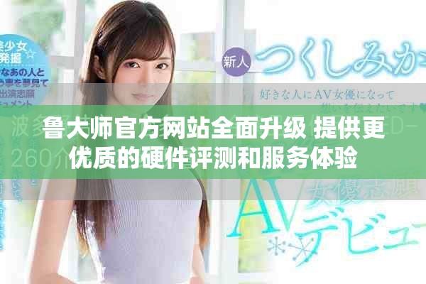鲁大师官方网站全面升级 提供更优质的硬件评测和服务体验