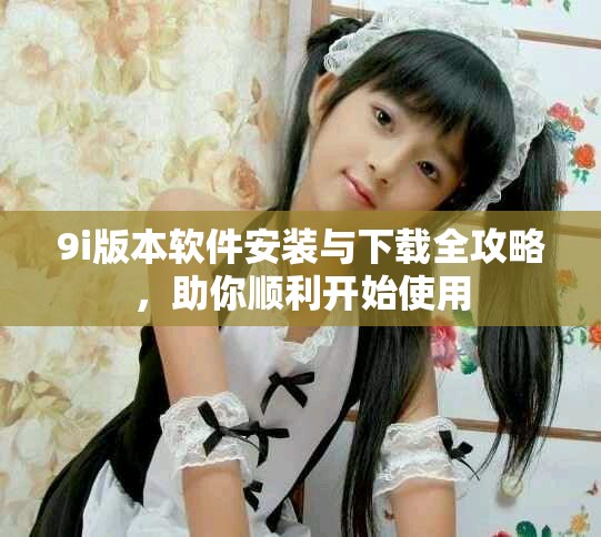 9i版本软件安装与下载全攻略，助你顺利开始使用