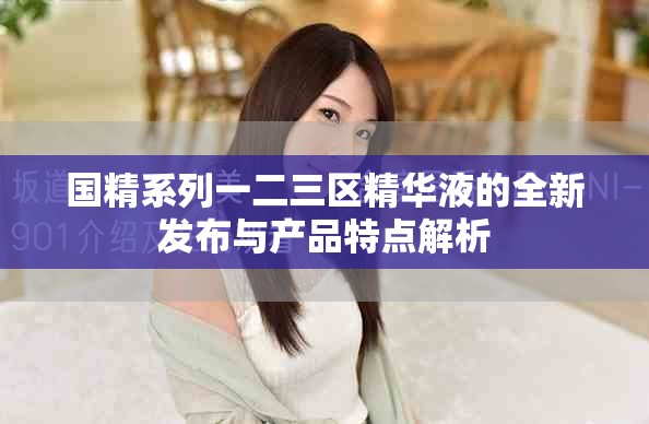 国精系列一二三区精华液的全新发布与产品特点解析