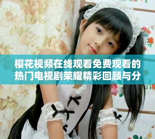 樱花视频在线观看免费观看的热门电视剧荣耀精彩回顾与分析