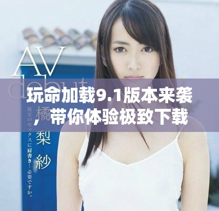 玩命加载9.1版本来袭，带你体验极致下载速度与全新特性