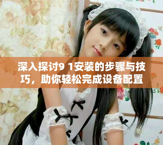 深入探讨9 1安装的步骤与技巧，助你轻松完成设备配置