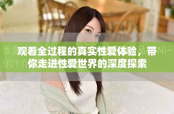 观看全过程的真实性爱体验，带你走进性爱世界的深度探索