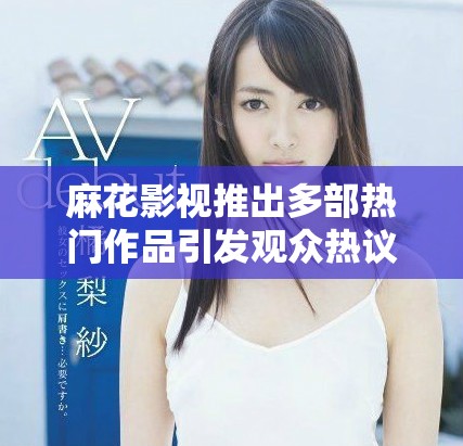 麻花影视推出多部热门作品引发观众热议与追捧