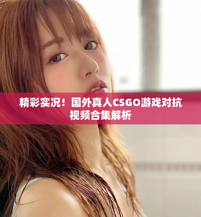 精彩实况！国外真人CSGO游戏对抗视频合集解析