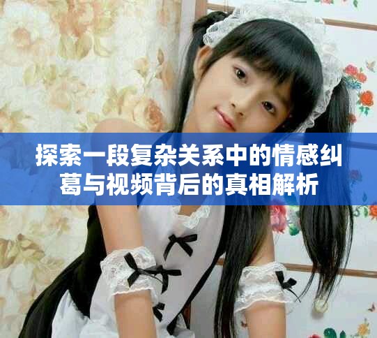 探索一段复杂关系中的情感纠葛与视频背后的真相解析