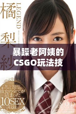 暴躁老阿姨的CSGO玩法技巧全面指南与技能推荐解析
