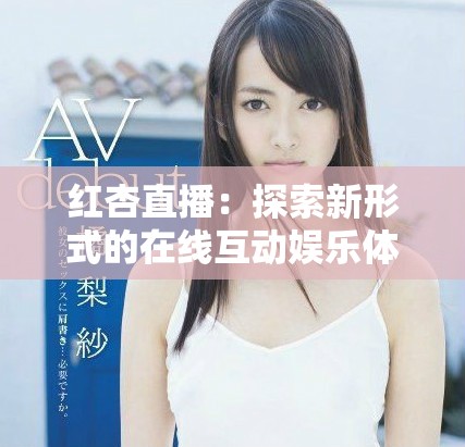 红杏直播：探索新形式的在线互动娱乐体验与内容创作