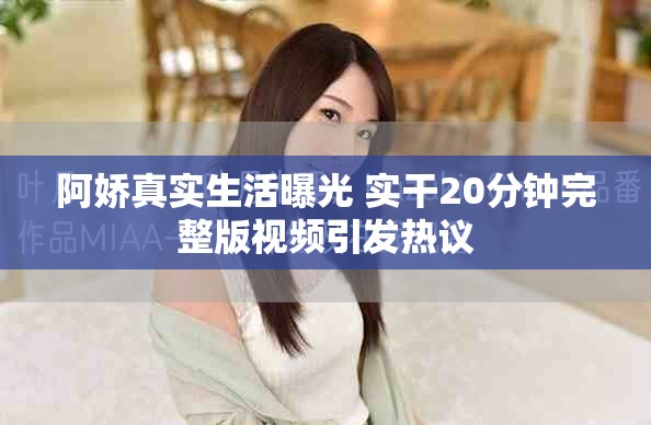阿娇真实生活曝光 实干20分钟完整版视频引发热议