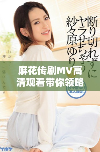 麻花传剧MV高清观看带你领略美好生活的无限魅力与精彩