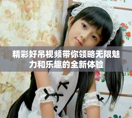精彩好吊视频带你领略无限魅力和乐趣的全新体验