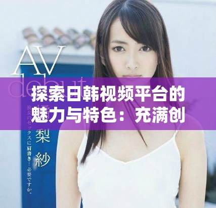 探索日韩视频平台的魅力与特色：充满创意的内容分享之旅