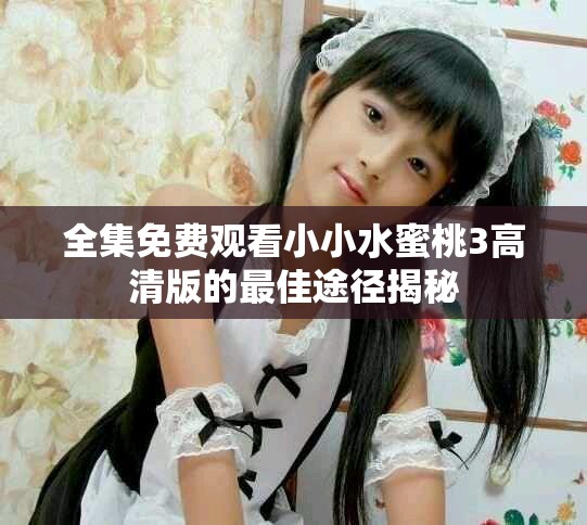 全集免费观看小小水蜜桃3高清版的最佳途径揭秘