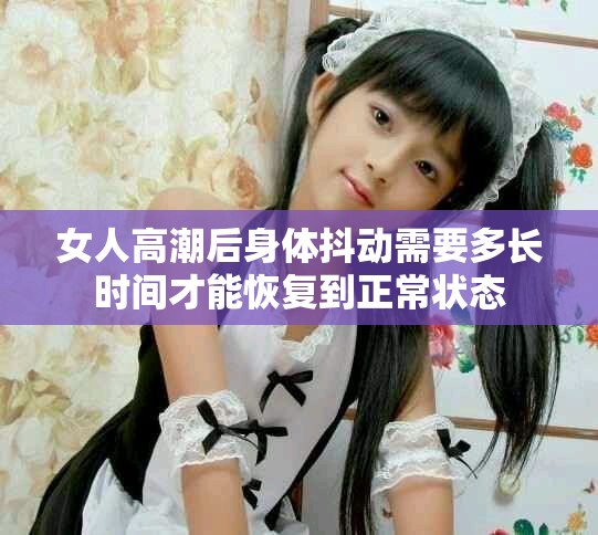 女人高潮后身体抖动需要多长时间才能恢复到正常状态
