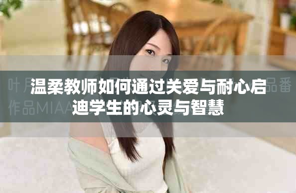 温柔教师如何通过关爱与耐心启迪学生的心灵与智慧