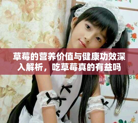 草莓的营养价值与健康功效深入解析，吃草莓真的有益吗