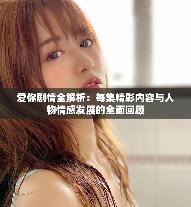 爱你剧情全解析：每集精彩内容与人物情感发展的全面回顾