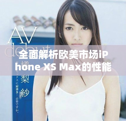 全面解析欧美市场iPhone XS Max的性能表现与优势