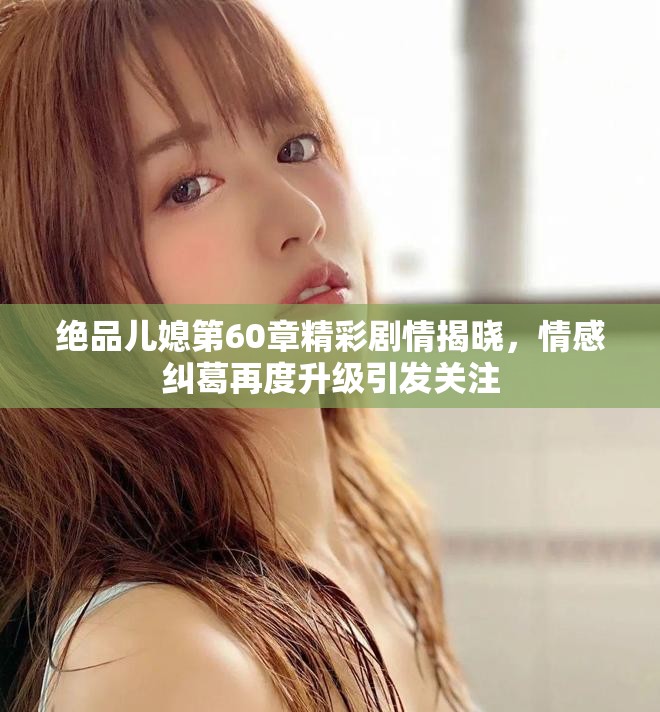 绝品儿媳第60章精彩剧情揭晓，情感纠葛再度升级引发关注