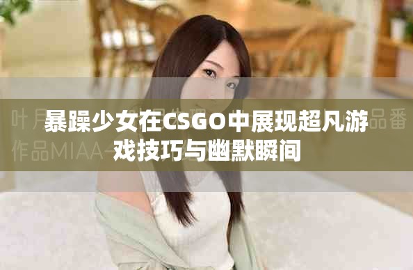 暴躁少女在CSGO中展现超凡游戏技巧与幽默瞬间