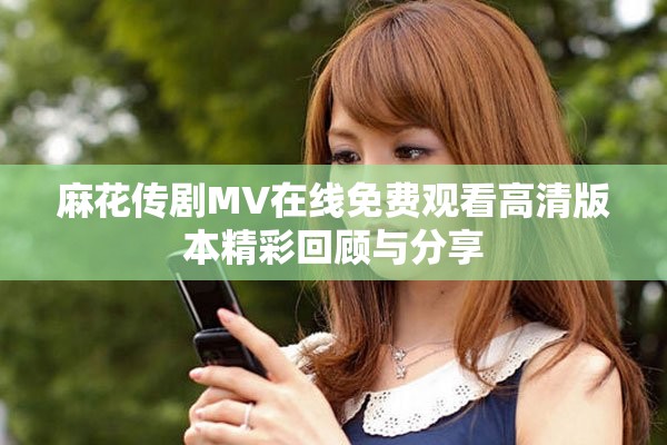 麻花传剧MV在线免费观看高清版本精彩回顾与分享