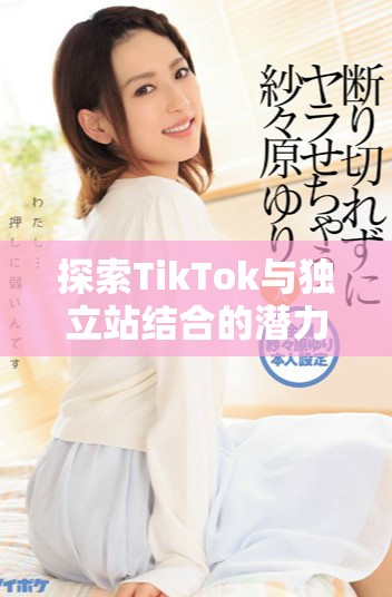 探索TikTok与独立站结合的潜力与营销新策略分析