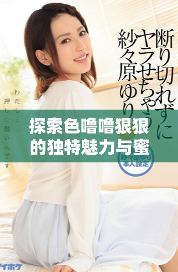 探索色噜噜狠狠的独特魅力与蜜芽带来的新鲜体验