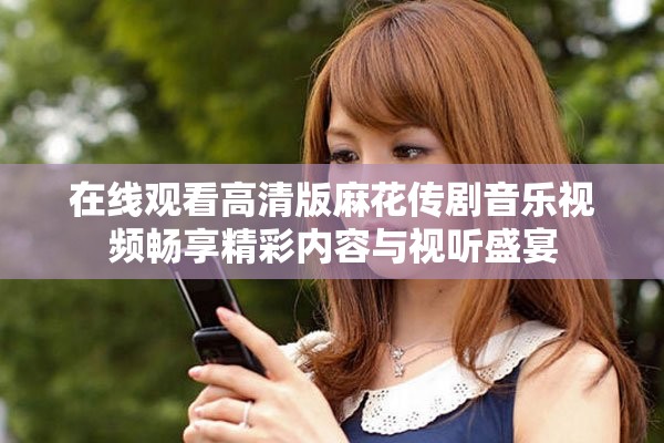 在线观看高清版麻花传剧音乐视频畅享精彩内容与视听盛宴