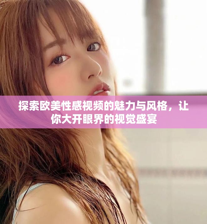 探索欧美性感视频的魅力与风格，让你大开眼界的视觉盛宴