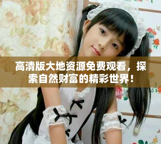 高清版大地资源免费观看，探索自然财富的精彩世界！